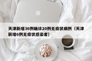 天津新增36例确诊20例无症状病例（天津新增6例无症状感染者）