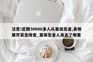 注意!近期30000多人从莆田出省,各地展开紧急排查_莆田出省人员去了哪里