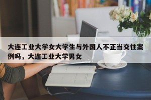 大连工业大学女大学生与外国人不正当交往案例吗，大连工业大学男女