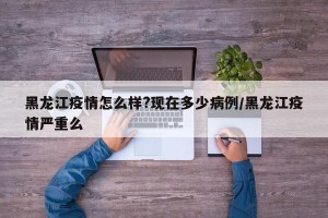 黑龙江疫情怎么样?现在多少病例/黑龙江疫情严重么