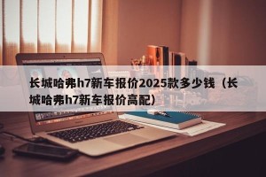 长城哈弗h7新车报价2025款多少钱（长城哈弗h7新车报价高配）