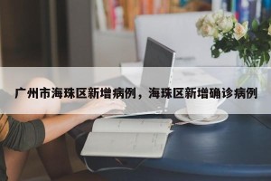 广州市海珠区新增病例，海珠区新增确诊病例