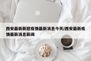 西安最新新冠疫情最新消息今天/西安最新疫情最新消息新闻