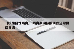【核酸阴性隔离】,隔离期间核酸阴性还需要隔离吗