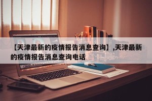 【天津最新的疫情报告消息查询】,天津最新的疫情报告消息查询电话