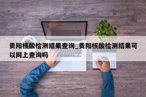 贵阳核酸检测结果查询_贵阳核酸检测结果可以网上查询吗