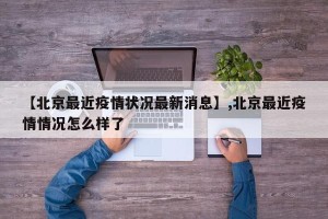 【北京最近疫情状况最新消息】,北京最近疫情情况怎么样了