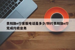 贵阳融e行客服电话是多少/特约贵阳融e行完成代收业务
