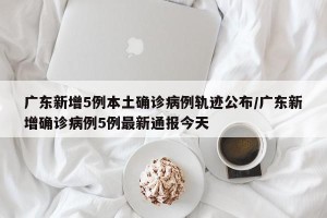广东新增5例本土确诊病例轨迹公布/广东新增确诊病例5例最新通报今天