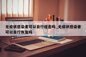 无症状感染者可以自行痊愈吗_无症状感染者可以自行恢复吗
