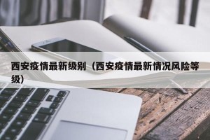 西安疫情最新级别（西安疫情最新情况风险等级）