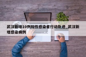 武汉新增10例阳性感染者行动轨迹_武汉新增感染病例