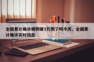 全国累计确诊病例破3万例了吗今天，全国累计确诊实时动态