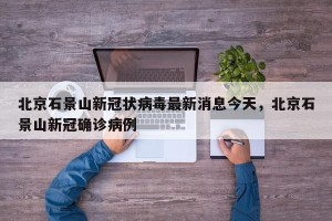 北京石景山新冠状病毒最新消息今天，北京石景山新冠确诊病例