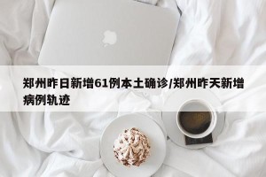 郑州昨日新增61例本土确诊/郑州昨天新增病例轨迹