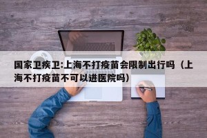 国家卫疾卫:上海不打疫苗会限制出行吗（上海不打疫苗不可以进医院吗）