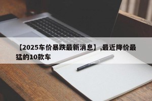 【2025车价暴跌最新消息】,最近降价最猛的10款车