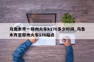 乌鲁木齐一郑州火车k176多少时间_乌鲁木齐至郑州火车176站点