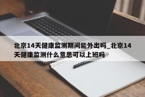 北京14天健康监测期间能外出吗_北京14天健康监测什么意思可以上班吗