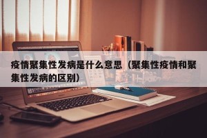疫情聚集性发病是什么意思（聚集性疫情和聚集性发病的区别）