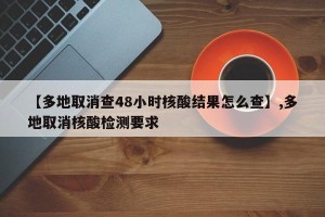 【多地取消查48小时核酸结果怎么查】,多地取消核酸检测要求