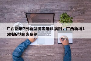 广西新增7例新型肺炎确诊病例，广西新增10例新型肺炎病例