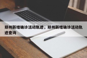 郑州新增确诊活动轨迹，郑州新增确诊活动轨迹查询