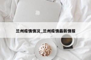 兰州疫情情况_兰州疫情最新情报