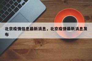 北京疫情信息最新消息，北京疫情最新消息发布