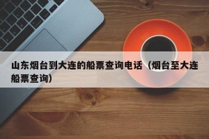 山东烟台到大连的船票查询电话（烟台至大连船票查询）