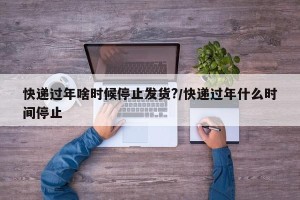 快递过年啥时候停止发货?/快递过年什么时间停止