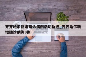 齐齐哈尔新增确诊病例活动轨迹_齐齐哈尔新增确诊病例8例