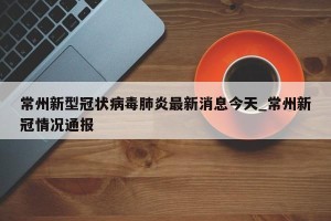 常州新型冠状病毒肺炎最新消息今天_常州新冠情况通报