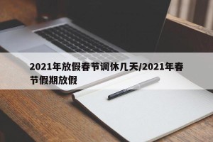 2021年放假春节调休几天/2021年春节假期放假
