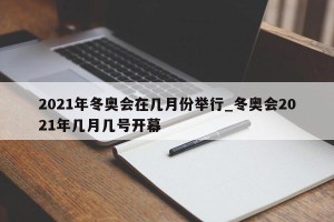2021年冬奥会在几月份举行_冬奥会2021年几月几号开幕