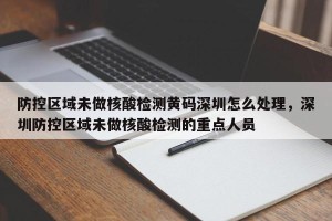 防控区域未做核酸检测黄码深圳怎么处理，深圳防控区域未做核酸检测的重点人员