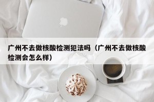 广州不去做核酸检测犯法吗（广州不去做核酸检测会怎么样）