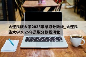 大连民族大学2025年录取分数线_大连民族大学2025年录取分数线河北