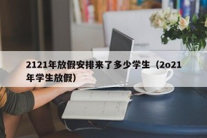 2121年放假安排来了多少学生（2o21年学生放假）