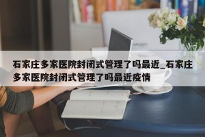 石家庄多家医院封闭式管理了吗最近_石家庄多家医院封闭式管理了吗最近疫情