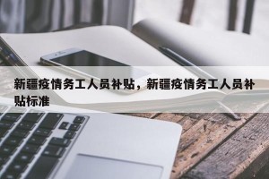 新疆疫情务工人员补贴，新疆疫情务工人员补贴标准