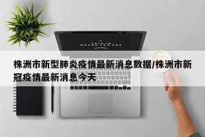 株洲市新型肺炎疫情最新消息数据/株洲市新冠疫情最新消息今天