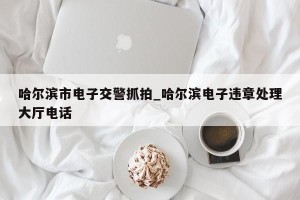 哈尔滨市电子交警抓拍_哈尔滨电子违章处理大厅电话