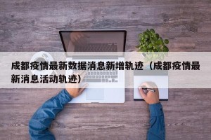 成都疫情最新数据消息新增轨迹（成都疫情最新消息活动轨迹）