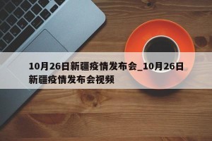 10月26日新疆疫情发布会_10月26日新疆疫情发布会视频
