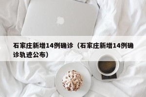 石家庄新增14例确诊（石家庄新增14例确诊轨迹公布）